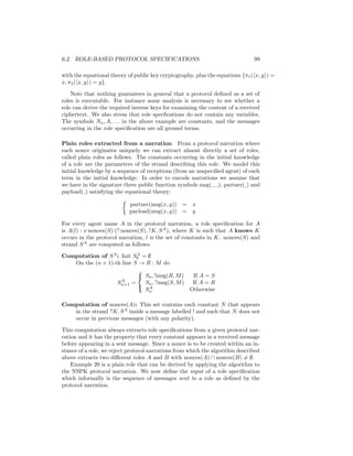 6.2. ROLE-BASED PROTOCOL SPECIFICATIONS                                        99

with the equational theory of public key cryptography, plus the equations {π1 ( x, y ) =
x, π2 ( x, y ) = y}.

    Note that nothing guarantees in general that a protocol deﬁned as a set of
roles is executable. For instance some analysis is necessary to see whether a
role can derive the required inverse keys for examining the content of a received
ciphertext. We also stress that role specﬁcations do not contain any variables.
The symbols Na , A, . . . in the above example are constants, and the messages
occurring in the role speciﬁcation are all ground terms.

Plain roles extracted from a narration From a protocol narration where
each nonce originates uniquely we can extract almost directly a set of roles,
called plain roles as follows. The constants occurring in the initial knowledge
of a role are the parameters of the strand describing this role. We model this
initial knowledge by a sequence of receptions (from an unspeciﬁed agent) of each
term in the initial knowledge. In order to encode narrations we assume that
we have in the signature three public function symbols msg( , ), partner( ) and
payload( ) satisfying the equational theory:

                            partner(msg(x, y))   = x
                            payload(msg(x, y))   = y

For every agent name A in the protocol narration, a role speciﬁcation for A
is A(l) : ν nonces(S).(? nonces(S), ?K, S A ), where K is such that A knows K
occurs in the protocol narration, l is the set of constants in K. nonces(S) and
strand S A are computed as follows:

Computation of S A : Init S0 = ∅
                           A

   On the (n + 1)-th line S → R : M do
                           
                            Sn , !msg(R, M )   If A = S
                     A
                   Sn+1 =     Sn , ?msg(S, M )  If A = R
                            A
                              Sn               Otherwise

Computation of nonces(A): This set contains each constant N that appears
   in the strand ?K, S A inside a message labelled ! and such that N does not
   occur in previous messages (with any polarity).

This computation always extracts role speciﬁcations from a given protocol nar-
ration and it has the property that every constant appears in a received message
before appearing in a sent message. Since a nonce is to be created within an in-
stance of a role, we reject protocol narrations from which the algorithm described
above extracts two diﬀerent roles A and B with nonces(A) ∩ nonces(B) = ∅.
    Example 20 is a plain role that can be derived by applying the algorithm to
the NSPK protocol narration. We now deﬁne the input of a role speciﬁcation
which informally is the sequence of messages sent to a role as deﬁned by the
protocol narration.
 