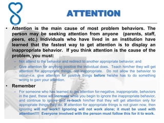 ATTENTION
• Attention is the main cause of most problem behaviors. The
  person may be seeking attention from anyone (parents, staff,
  peers, etc.) Individuals who have lived in an institution have
  learned that the fastest way to get attention is to display an
  inappropriate behavior. If you think attention is the cause of the
  problem, you must:
   – Not attend to the behavior and redirect to another appropriate behavior; and
   – Give attention for anything positive the individual does. Teach him/her they will get
     attention for appropriate things, not inappropriate. Do not allow the behavior to
     occur--i.e. give attention for positive things before he/she has to do something
     wrong to gain your attention.
• Remember
   – For someone who has learned to get attention for-negative, inappropriate, behaviors
     in the past, these will increase while you begin to ignore the inappropriate behavior,
     and continue to ignore and re-teach him/her that they will get attention only for
     appropriate things they do. If attention for appropriate things is not given now, then
     ignoring will not work!! Ignoring will not work alone; it must be used with
     attention!!!! Everyone involved with the person must follow this for it to work.
 