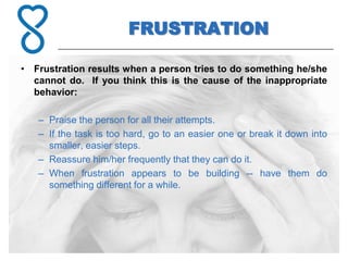 FRUSTRATION

• Frustration results when a person tries to do something he/she
  cannot do. If you think this is the cause of the inappropriate
  behavior:

   – Praise the person for all their attempts.
   – If the task is too hard, go to an easier one or break it down into
     smaller, easier steps.
   – Reassure him/her frequently that they can do it.
   – When frustration appears to be building -- have them do
     something different for a while.
 