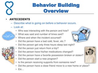 Behavior Building
                          Overview
• ANTECEDENTS
   – Describe what is going on before a behavior occurs.
   – Look at:
       •   Who was interacting with the person and how?
       •   What was said and number of times said?
       •   Where and when the incident occurred?
       •   Did the person have a bad cold, fever, etc.?
       •   Did the person get only three hours sleep last night?
       •   Did the person just return from a trip?
       •   Did the person have his/her medications changed?
       •   Did the person have a favorite possession broken or stolen?
       •   Did the person start a new program?
       •   Is the person receiving supports from someone new?
       •   Did the person have a close friend move to a new home or place?
       •   Etc…
 