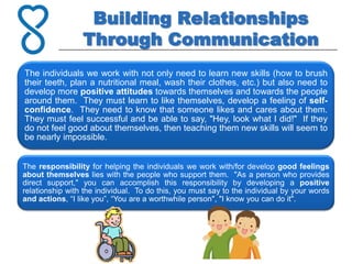 Building Relationships
                 Through Communication
The individuals we work with not only need to learn new skills (how to brush
their teeth, plan a nutritional meal, wash their clothes, etc.) but also need to
develop more positive attitudes towards themselves and towards the people
around them. They must learn to like themselves, develop a feeling of self-
confidence. They need to know that someone likes and cares about them.
They must feel successful and be able to say, "Hey, look what I did!" If they
do not feel good about themselves, then teaching them new skills will seem to
be nearly impossible.


The responsibility for helping the individuals we work with/for develop good feelings
about themselves lies with the people who support them. "As a person who provides
direct support," you can accomplish this responsibility by developing a positive
relationship with the individual. To do this, you must say to the individual by your words
and actions, “I like you”, “You are a worthwhile person", "I know you can do it".
 