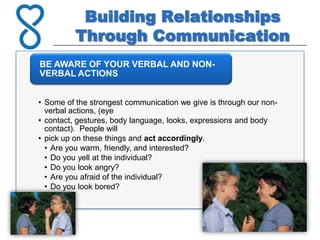 Building Relationships
          Through Communication
BE AWARE OF YOUR VERBAL AND NON-
VERBAL ACTIONS


• Some of the strongest communication we give is through our non-
  verbal actions, (eye
• contact, gestures, body language, looks, expressions and body
  contact). People will
• pick up on these things and act accordingly.
  • Are you warm, friendly, and interested?
  • Do you yell at the individual?
  • Do you look angry?
  • Are you afraid of the individual?
  • Do you look bored?
 