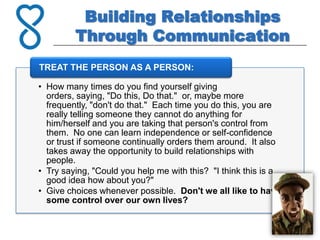 Building Relationships
         Through Communication
TREAT THE PERSON AS A PERSON:

• How many times do you find yourself giving
  orders, saying, "Do this, Do that." or, maybe more
  frequently, "don't do that." Each time you do this, you are
  really telling someone they cannot do anything for
  him/herself and you are taking that person's control from
  them. No one can learn independence or self-confidence
  or trust if someone continually orders them around. It also
  takes away the opportunity to build relationships with
  people.
• Try saying, "Could you help me with this? "I think this is a
  good idea how about you?"
• Give choices whenever possible. Don't we all like to have
  some control over our own lives?
 