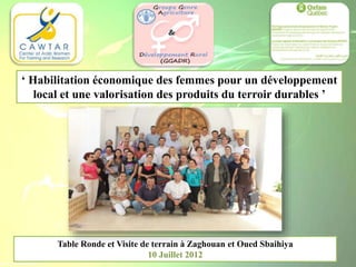 Table Ronde et Visite de terrain à Zaghouan et Oued Sbaihiya
10 Juillet 2012
‘ Habilitation économique des femmes pour un développement
local et une valorisation des produits du terroir durables ’
 