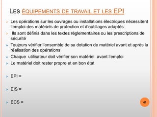LES ÉQUIPEMENTS DE TRAVAIL ET LES EPI
 Les opérations sur les ouvrages ou installations électriques nécessitent
l’emploi des matériels de protection et d’outillages adaptés
 Ils sont définis dans les textes réglementaires ou les prescriptions de
sécurité
 Toujours vérifier l’ensemble de sa dotation de matériel avant et après la
réalisation des opérations
 Chaque utilisateur doit vérifier son matériel avant l’emploi
 Le matériel doit rester propre et en bon état
 EPI =
 EIS =
 ECS = 41
 