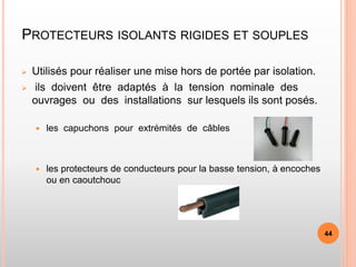 PROTECTEURS ISOLANTS RIGIDES ET SOUPLES
 Utilisés pour réaliser une mise hors de portée par isolation.
 ils doivent être adaptés à la tension nominale des
ouvrages ou des installations sur lesquels ils sont posés.
 les capuchons pour extrémités de câbles
 les protecteurs de conducteurs pour la basse tension, à encoches
ou en caoutchouc
44
 