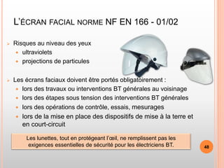 L’ÉCRAN FACIAL NORME NF EN 166 - 01/02
 Risques au niveau des yeux
 ultraviolets
 projections de particules
 Les écrans faciaux doivent être portés obligatoirement :
 lors des travaux ou interventions BT générales au voisinage
 lors des étapes sous tension des interventions BT générales
 lors des opérations de contrôle, essais, mesurages
 lors de la mise en place des dispositifs de mise à la terre et
en court-circuit
Les lunettes, tout en protégeant l’œil, ne remplissent pas les
exigences essentielles de sécurité pour les électriciens BT. 48
 
