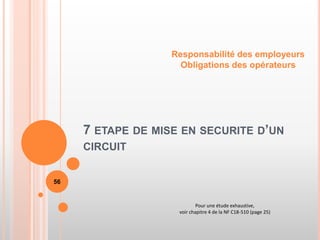 7 ETAPE DE MISE EN SECURITE D’UN
CIRCUIT
Responsabilité des employeurs
Obligations des opérateurs
56
Pour une étude exhaustive,
voir chapitre 4 de la NF C18-510 (page 25)
 