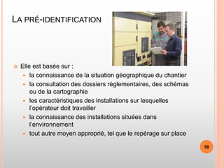 LA PRÉ-IDENTIFICATION
 Elle est basée sur :
 la connaissance de la situation géographique du chantier
 la consultation des dossiers règlementaires, des schémas
ou de la cartographie
 les caractéristiques des installations sur lesquelles
l’opérateur doit travailler
 la connaissance des installations situées dans
l’environnement
 tout autre moyen approprié, tel que le repérage sur place
58
 