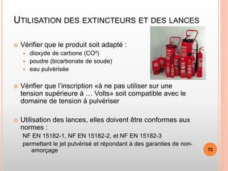UTILISATION DES EXTINCTEURS ET DES LANCES
 Vérifier que le produit soit adapté :
 dioxyde de carbone (CO²)
 poudre (bicarbonate de soude)
 eau pulvérisée
 Vérifier que l’inscription «à ne pas utiliser sur une
tension supérieure à … Volts» soit compatible avec le
domaine de tension à pulvériser
 Utilisation des lances, elles doivent être conformes aux
normes :
NF EN 15182-1, NF EN 15182-2, et NF EN 15182-3
permettant le jet pulvérisé et répondant à des garanties de non-
amorçage 72
 