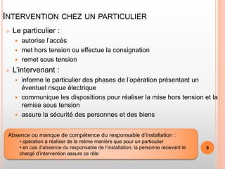 INTERVENTION CHEZ UN PARTICULIER
 Le particulier :
 autorise l’accès
 met hors tension ou effectue la consignation
 remet sous tension
 L’intervenant :
 informe le particulier des phases de l’opération présentant un
éventuel risque électrique
 communique les dispositions pour réaliser la mise hors tension et la
remise sous tension
 assure la sécurité des personnes et des biens
Absence ou manque de compétence du responsable d’installation :
• opération à réaliser de la même manière que pour un particulier
• en cas d’absence du responsable de l’installation, la personne recevant le
chargé d’intervention assure ce rôle
9
 