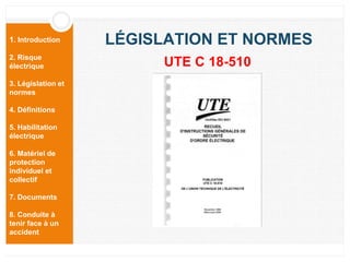 1. Introduction
2. Risque
électrique
3. Législation et
normes
4. Définitions
5. Habilitation
électrique
6. Matériel de
protection
individuel et
collectif
7. Documents
8. Conduite à
tenir face à un
accident
LÉGISLATION ET NORMES
UTE C 18-510
 