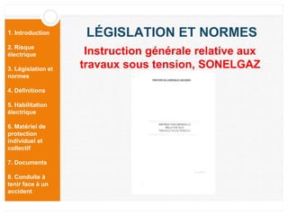 1. Introduction
2. Risque
électrique
3. Législation et
normes
4. Définitions
5. Habilitation
électrique
6. Matériel de
protection
individuel et
collectif
7. Documents
8. Conduite à
tenir face à un
accident
LÉGISLATION ET NORMES
Instruction générale relative aux
travaux sous tension, SONELGAZ
 