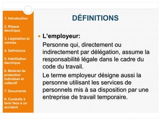 1. Introduction
2. Risque
électrique
3. Législation et
normes
4. Définitions
5. Habilitation
électrique
6. Matériel de
protection
individuel et
collectif
7. Documents
8. Conduite à
tenir face à un
accident
DÉFINITIONS
 L’employeur:
Personne qui, directement ou
indirectement par délégation, assume la
responsabilité légale dans le cadre du
code du travail.
Le terme employeur désigne aussi la
personne utilisant les services de
personnels mis à sa disposition par une
entreprise de travail temporaire.
 