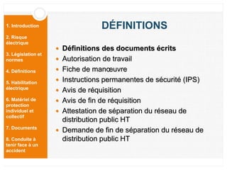 1. Introduction
2. Risque
électrique
3. Législation et
normes
4. Définitions
5. Habilitation
électrique
6. Matériel de
protection
individuel et
collectif
7. Documents
8. Conduite à
tenir face à un
accident
DÉFINITIONS
 Définitions des documents écrits
 Autorisation de travail
 Fiche de manœuvre
 Instructions permanentes de sécurité (IPS)
 Avis de réquisition
 Avis de fin de réquisition
 Attestation de séparation du réseau de
distribution public HT
 Demande de fin de séparation du réseau de
distribution public HT
 
