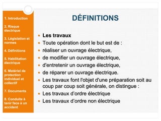 1. Introduction
2. Risque
électrique
3. Législation et
normes
4. Définitions
5. Habilitation
électrique
6. Matériel de
protection
individuel et
collectif
7. Documents
8. Conduite à
tenir face à un
accident
DÉFINITIONS
 Les travaux
 Toute opération dont le but est de :
 réaliser un ouvrage électrique,
 de modifier un ouvrage électrique,
 d'entretenir un ouvrage électrique,
 de réparer un ouvrage électrique.
 Les travaux font l'objet d'une préparation soit au
coup par coup soit générale, on distingue :
 Les travaux d’ordre électrique
 Les travaux d’ordre non électrique
 