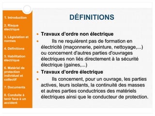 1. Introduction
2. Risque
électrique
3. Législation et
normes
4. Définitions
5. Habilitation
électrique
6. Matériel de
protection
individuel et
collectif
7. Documents
8. Conduite à
tenir face à un
accident
DÉFINITIONS
 Travaux d’ordre non électrique
 Ils ne requièrent pas de formation en
électricité (maçonnerie, peinture, nettoyage,...)
ou concernent d'autres parties d'ouvrages
électriques non liés directement à la sécurité
électrique (gaines,...)
 Travaux d’ordre électrique
 Ils concernent, pour un ouvrage, les parties
actives, leurs isolants, la continuité des masses
et autres parties conductrices des matériels
électriques ainsi que le conducteur de protection.
 