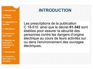 1. Introduction
2. Risque
électrique
3. Législation et
normes
4. Définitions
5. Habilitation
électrique
6. Matériel de
protection
individuel et
collectif
7. Documents
8. Conduite à
tenir face à un
accident
INTRODUCTION
Les prescriptions de la publication
C 18-510 ainsi que le décret 01-342 sont
établies pour assurer la sécurité des
personnes contre les dangers d’origine
électrique au cours de leurs activités sur
ou dans l'environnement des ouvrages
électriques.
 