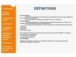 1. Introduction
2. Risque
électrique
3. Législation et
normes
4. Définitions
5. Habilitation
électrique
6. Matériel de
protection
individuel et
collectif
7. Documents
8. Conduite à
tenir face à un
accident
DÉFINITIONS
 Les interventions
 Opérations de courte durée et n'intéressant qu'une faible étendue de l'ouvrage, réalisées sur
une installation ou un équipement.
 Les interventions sont limitées aux domaines TBT et BT, on distingue :
 Les manœuvres
 Opérations conduisant à un changement de la configuration électrique d'un réseau, d'une
installation ou de l'alimentation électrique d'un équipement.
 Ces opérations sont effectuées au moyen d'appareils ou de dispositifs spécialement prévus
à cet effet :
 Interrupteurs,
 Disjoncteurs,
 Sectionneurs, ponts,...

 Dans certains cas, l'ordre de succession des manœuvres peut ne pas être indifférent, on distingue :
 Les manœuvres de consignation
 Les manœuvres d’exploitation
 Les manœuvres d’urgences
 Les mesurages

Opérations nécessitant la mise en œuvre d’appareils mobiles pour le mesurage de grandeurs
électriques, mécaniques, thermiques…
 