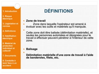1. Introduction
2. Risque
électrique
3. Législation et
normes
4. Définitions
5. Habilitation
électrique
6. Matériel de
protection
individuel et
collectif
7. Documents
8. Conduite à
tenir face à un
accident
DÉFINITIONS
 Zone de travail
 Zone dans laquelle l'opérateur est amené à
évoluer avec les outils et matériels qu'il manipule.

Cette zone doit être balisée (délimitation matérielle), et
seules les personnes autorisées et désignées pour le
travail à effectuer peuvent pénétrer à l'intérieur de cette
zone.
 Balisage

Délimitation matérielle d'une zone de travail à l'aide
de banderoles, filets, etc.
 