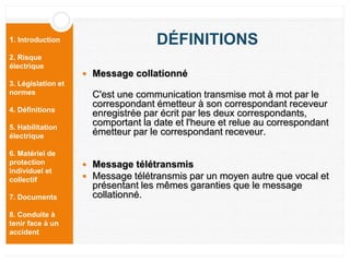 1. Introduction
2. Risque
électrique
3. Législation et
normes
4. Définitions
5. Habilitation
électrique
6. Matériel de
protection
individuel et
collectif
7. Documents
8. Conduite à
tenir face à un
accident
DÉFINITIONS
 Message collationné
C'est une communication transmise mot à mot par le
correspondant émetteur à son correspondant receveur
enregistrée par écrit par les deux correspondants,
comportant la date et l'heure et relue au correspondant
émetteur par le correspondant receveur.
 Message télétransmis
 Message télétransmis par un moyen autre que vocal et
présentant les mêmes garanties que le message
collationné.
 