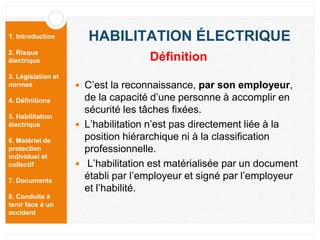 1. Introduction
2. Risque
électrique
3. Législation et
normes
4. Définitions
5. Habilitation
électrique
6. Matériel de
protection
individuel et
collectif
7. Documents
8. Conduite à
tenir face à un
accident
HABILITATION ÉLECTRIQUE
 C’est la reconnaissance, par son employeur,
de la capacité d’une personne à accomplir en
sécurité les tâches fixées.
 L’habilitation n’est pas directement liée à la
position hiérarchique ni à la classification
professionnelle.
 L’habilitation est matérialisée par un document
établi par l’employeur et signé par l’employeur
et l’habilité.
Définition
 
