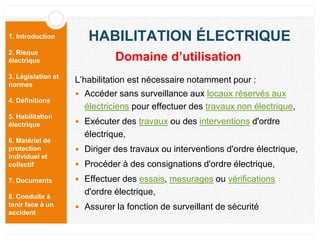 1. Introduction
2. Risque
électrique
3. Législation et
normes
4. Définitions
5. Habilitation
électrique
6. Matériel de
protection
individuel et
collectif
7. Documents
8. Conduite à
tenir face à un
accident
HABILITATION ÉLECTRIQUE
L’habilitation est nécessaire notamment pour :
 Accéder sans surveillance aux locaux réservés aux
électriciens pour effectuer des travaux non électrique,
 Exécuter des travaux ou des interventions d'ordre
électrique,
 Diriger des travaux ou interventions d'ordre électrique,
 Procéder à des consignations d'ordre électrique,
 Effectuer des essais, mesurages ou vérifications
d'ordre électrique,
 Assurer la fonction de surveillant de sécurité
Domaine d’utilisation
 