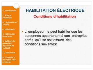 1. Introduction
2. Risque
électrique
3. Législation et
normes
4. Définitions
5. Habilitation
électrique
6. Matériel de
protection
individuel et
collectif
7. Documents
8. Conduite à
tenir face à un
accident
HABILITATION ÉLECTRIQUE
 L’ employeur ne peut habiliter que les
personnes appartenant à son entreprise
après qu’il se soit assuré des
conditions suivantes:
Conditions d’habilitation
 