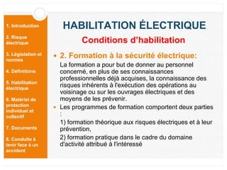 1. Introduction
2. Risque
électrique
3. Législation et
normes
4. Définitions
5. Habilitation
électrique
6. Matériel de
protection
individuel et
collectif
7. Documents
8. Conduite à
tenir face à un
accident
HABILITATION ÉLECTRIQUE
 2. Formation à la sécurité électrique:
La formation a pour but de donner au personnel
concerné, en plus de ses connaissances
professionnelles déjà acquises, la connaissance des
risques inhérents à l'exécution des opérations au
voisinage ou sur les ouvrages électriques et des
moyens de les prévenir.
 Les programmes de formation comportent deux parties
:
1) formation théorique aux risques électriques et à leur
prévention,
2) formation pratique dans le cadre du domaine
d'activité attribué à l'intéressé
Conditions d’habilitation
 