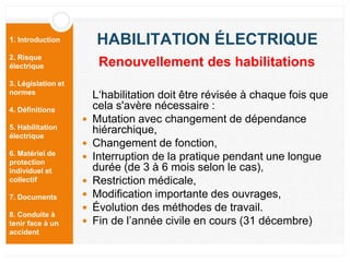 1. Introduction
2. Risque
électrique
3. Législation et
normes
4. Définitions
5. Habilitation
électrique
6. Matériel de
protection
individuel et
collectif
7. Documents
8. Conduite à
tenir face à un
accident
HABILITATION ÉLECTRIQUE
L‘habilitation doit être révisée à chaque fois que
cela s'avère nécessaire :
 Mutation avec changement de dépendance
hiérarchique,
 Changement de fonction,
 Interruption de la pratique pendant une longue
durée (de 3 à 6 mois selon le cas),
 Restriction médicale,
 Modification importante des ouvrages,
 Évolution des méthodes de travail.
 Fin de l’année civile en cours (31 décembre)
Renouvellement des habilitations
 
