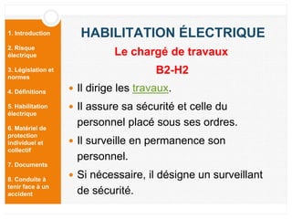 1. Introduction
2. Risque
électrique
3. Législation et
normes
4. Définitions
5. Habilitation
électrique
6. Matériel de
protection
individuel et
collectif
7. Documents
8. Conduite à
tenir face à un
accident
HABILITATION ÉLECTRIQUE
 Il dirige les travaux.
 Il assure sa sécurité et celle du
personnel placé sous ses ordres.
 Il surveille en permanence son
personnel.
 Si nécessaire, il désigne un surveillant
de sécurité.
Le chargé de travaux
B2-H2
 