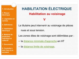 1. Introduction
2. Risque
électrique
3. Législation et
normes
4. Définitions
5. Habilitation
électrique
6. Matériel de
protection
individuel et
collectif
7. Documents
8. Conduite à
tenir face à un
accident
HABILITATION ÉLECTRIQUE
Le titulaire peut intervenir au voisinage de pièces
nues et sous tension.
Les zones dites de voisinage sont délimitées par :
 la distance minimale d'approche en HT
 la distance limite de voisinage.
Habilitation au voisinage
V
 