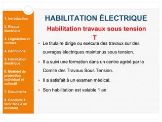 1. Introduction
2. Risque
électrique
3. Législation et
normes
4. Définitions
5. Habilitation
électrique
6. Matériel de
protection
individuel et
collectif
7. Documents
8. Conduite à
tenir face à un
accident
HABILITATION ÉLECTRIQUE
 Le titulaire dirige ou exécute des travaux sur des
ouvrages électriques maintenus sous tension.
 Il a suivi une formation dans un centre agréé par le
Comité des Travaux Sous Tension.
 Il a satisfait à un examen médical.
 Son habilitation est valable 1 an.
Habilitation travaux sous tension
T
 