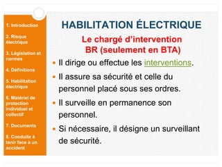 1. Introduction
2. Risque
électrique
3. Législation et
normes
4. Définitions
5. Habilitation
électrique
6. Matériel de
protection
individuel et
collectif
7. Documents
8. Conduite à
tenir face à un
accident
HABILITATION ÉLECTRIQUE
 Il dirige ou effectue les interventions.
 Il assure sa sécurité et celle du
personnel placé sous ses ordres.
 Il surveille en permanence son
personnel.
 Si nécessaire, il désigne un surveillant
de sécurité.
Le chargé d’intervention
BR (seulement en BTA)
 