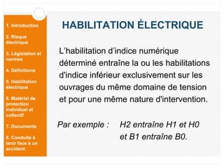 1. Introduction
2. Risque
électrique
3. Législation et
normes
4. Définitions
5. Habilitation
électrique
6. Matériel de
protection
individuel et
collectif
7. Documents
8. Conduite à
tenir face à un
accident
HABILITATION ÉLECTRIQUE
L’habilitation d’indice numérique
déterminé entraîne la ou les habilitations
d'indice inférieur exclusivement sur les
ouvrages du même domaine de tension
et pour une même nature d'intervention.
Par exemple : H2 entraîne H1 et H0
et B1 entraîne B0.
 