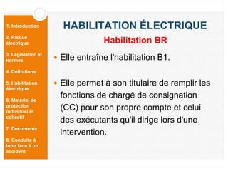 1. Introduction
2. Risque
électrique
3. Législation et
normes
4. Définitions
5. Habilitation
électrique
6. Matériel de
protection
individuel et
collectif
7. Documents
8. Conduite à
tenir face à un
accident
HABILITATION ÉLECTRIQUE
 Elle entraîne l'habilitation B1.
 Elle permet à son titulaire de remplir les
fonctions de chargé de consignation
(CC) pour son propre compte et celui
des exécutants qu'il dirige lors d'une
intervention.
Habilitation BR
 