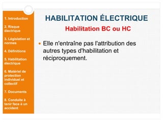 1. Introduction
2. Risque
électrique
3. Législation et
normes
4. Définitions
5. Habilitation
électrique
6. Matériel de
protection
individuel et
collectif
7. Documents
8. Conduite à
tenir face à un
accident
HABILITATION ÉLECTRIQUE
 Elle n'entraîne pas l'attribution des
autres types d'habilitation et
réciproquement.
Habilitation BC ou HC
 