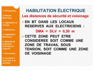 1. Introduction
2. Risque
électrique
3. Législation et
normes
4. Définitions
5. Habilitation
électrique
6. Matériel de
protection
individuel et
collectif
7. Documents
8. Conduite à
tenir face à un
accident
HABILITATION ÉLECTRIQUE
 EN BT DANS LES LOCAUX
RESERVES AUX ELECTRICIENS :
DMA = DLV = 0,30 m
 CETTE ZONE PEUT ETRE
CONSIDEREE SOIT COMME UNE
ZONE DE TRAVAIL SOUS
TENSION, SOIT COMME UNE ZONE
DE VOISINAGE
Les distances de sécurité et voisinage
 