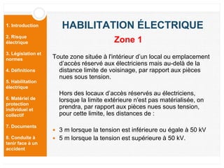1. Introduction
2. Risque
électrique
3. Législation et
normes
4. Définitions
5. Habilitation
électrique
6. Matériel de
protection
individuel et
collectif
7. Documents
8. Conduite à
tenir face à un
accident
HABILITATION ÉLECTRIQUE
Toute zone située à l'intérieur d’un local ou emplacement
d’accès réservé aux électriciens mais au-delà de la
distance limite de voisinage, par rapport aux pièces
nues sous tension.
Hors des locaux d’accès réservés au électriciens,
lorsque la limite extérieure n'est pas matérialisée, on
prendra, par rapport aux pièces nues sous tension,
pour cette limite, les distances de :
 3 m lorsque la tension est inférieure ou égale à 50 kV
 5 m lorsque la tension est supérieure à 50 kV.
Zone 1
 
