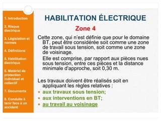 1. Introduction
2. Risque
électrique
3. Législation et
normes
4. Définitions
5. Habilitation
électrique
6. Matériel de
protection
individuel et
collectif
7. Documents
8. Conduite à
tenir face à un
accident
HABILITATION ÉLECTRIQUE
Cette zone, qui n’est définie que pour le domaine
BT, peut être considérée soit comme une zone
de travail sous tension, soit comme une zone
de voisinage.
Elle est comprise, par rapport aux pièces nues
sous tension, entre ces pièces et la distance
minimale d'approche, soit 0,30 m.
Les travaux doivent être réalisés soit en
appliquant les règles relatives :
 aux travaux sous tension;
 aux interventions en BT;
 au travail au voisinage.
Zone 4
 