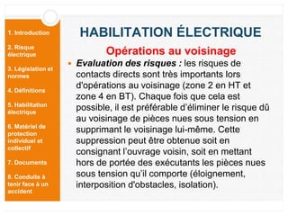 1. Introduction
2. Risque
électrique
3. Législation et
normes
4. Définitions
5. Habilitation
électrique
6. Matériel de
protection
individuel et
collectif
7. Documents
8. Conduite à
tenir face à un
accident
HABILITATION ÉLECTRIQUE
 Evaluation des risques : les risques de
contacts directs sont très importants lors
d'opérations au voisinage (zone 2 en HT et
zone 4 en BT). Chaque fois que cela est
possible, il est préférable d’éliminer le risque dû
au voisinage de pièces nues sous tension en
supprimant le voisinage lui-même. Cette
suppression peut être obtenue soit en
consignant l’ouvrage voisin, soit en mettant
hors de portée des exécutants les pièces nues
sous tension qu’il comporte (éloignement,
interposition d'obstacles, isolation).
Opérations au voisinage
 