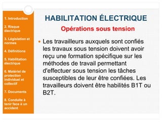 1. Introduction
2. Risque
électrique
3. Législation et
normes
4. Définitions
5. Habilitation
électrique
6. Matériel de
protection
individuel et
collectif
7. Documents
8. Conduite à
tenir face à un
accident
HABILITATION ÉLECTRIQUE
 Les travailleurs auxquels sont confiés
les travaux sous tension doivent avoir
reçu une formation spécifique sur les
méthodes de travail permettant
d'effectuer sous tension les tâches
susceptibles de leur être confiées. Les
travailleurs doivent être habilités B1T ou
B2T.
Opérations sous tension
 