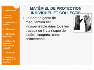 1. Introduction
2. Risque
électrique
3. Législation et
normes
4. Définitions
5. Habilitation
électrique
6. Matériel de
protection
individuel et
collectif
7. Documents
8. Conduite à
tenir face à un
accident
 Le port de gants de
manutention est
indispensable dans tous les
travaux où il y a risque de
piqûre, coupure, choc,
coincements...
MATÉRIEL DE PROTECTION
INDIVIDUEL ET COLLECTIF
 