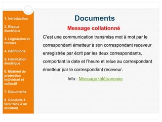 1. Introduction
2. Risque
électrique
3. Législation et
normes
4. Définitions
5. Habilitation
électrique
6. Matériel de
protection
individuel et
collectif
7. Documents
8. Conduite à
tenir face à un
accident
C'est une communication transmise mot à mot par le
correspondant émetteur à son correspondant receveur
enregistrée par écrit par les deux correspondants,
comportant la date et l'heure et relue au correspondant
émetteur par le correspondant receveur.
Info : Message télétransmis
Documents
Message collationné
 