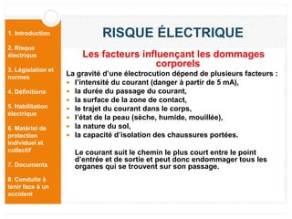 1. Introduction
2. Risque
électrique
3. Législation et
normes
4. Définitions
5. Habilitation
électrique
6. Matériel de
protection
individuel et
collectif
7. Documents
8. Conduite à
tenir face à un
accident
RISQUE ÉLECTRIQUE
Les facteurs influençant les dommages
corporels
La gravité d’une électrocution dépend de plusieurs facteurs :
 l’intensité du courant (danger à partir de 5 mA),
 la durée du passage du courant,
 la surface de la zone de contact,
 le trajet du courant dans le corps,
 l’état de la peau (sèche, humide, mouillée),
 la nature du sol,
 la capacité d’isolation des chaussures portées.
Le courant suit le chemin le plus court entre le point
d’entrée et de sortie et peut donc endommager tous les
organes qui se trouvent sur son passage.
 