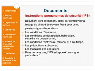 1. Introduction
2. Risque
électrique
3. Législation et
normes
4. Définitions
5. Habilitation
électrique
6. Matériel de
protection
individuel et
collectif
7. Documents
8. Conduite à
tenir face à un
accident
Document écrit permanent, établi par l'employeur à
l'usage du chargé de travaux fixant pour un ou
plusieurs types d'opérations :
 Les conditions d'exécution,
 Les conditions de désignation, habilitation,
surveillance du personnel,
 Les conditions relatives au matériel et à l'outillage,
 Les précautions à observer,
 Les modalités des opérations.
 Dans certains cas, l'IPS est appelé “ consigne
particulière ”.
Documents
Instructions permanentes de sécurité (IPS)
 
