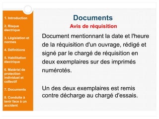 1. Introduction
2. Risque
électrique
3. Législation et
normes
4. Définitions
5. Habilitation
électrique
6. Matériel de
protection
individuel et
collectif
7. Documents
8. Conduite à
tenir face à un
accident
Document mentionnant la date et l'heure
de la réquisition d'un ouvrage, rédigé et
signé par le chargé de réquisition en
deux exemplaires sur des imprimés
numérotés.
Un des deux exemplaires est remis
contre décharge au chargé d'essais.
Documents
Avis de réquisition
 