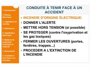 1. Introduction
2. Risque
électrique
3. Législation et
normes
4. Définitions
5. Habilitation
électrique
6. Matériel de
protection
individuel et
collectif
7. Documents
8. Conduite à
tenir face à un
accident
CONDUITE À TENIR FACE À UN
ACCIDENT
 INCENDIE D'ORIGINE ÉLECTRIQUE:
 DONNER L'ALERTE
 METTRE HORS TENSION (si possible)
 SE PROTEGER (contre l'oxyprivation et
les gaz toxiques)
 FERMER LES OUVERTURES (portes,
fenêtres, trappes...)
 PROCEDER A L'EXTINCTION DE
L'INCENDIE
 