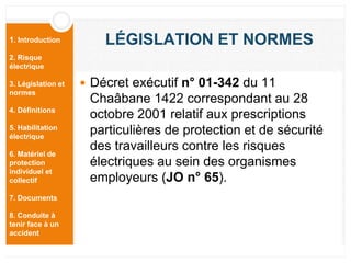 1. Introduction
2. Risque
électrique
3. Législation et
normes
4. Définitions
5. Habilitation
électrique
6. Matériel de
protection
individuel et
collectif
7. Documents
8. Conduite à
tenir face à un
accident
LÉGISLATION ET NORMES
 Décret exécutif n° 01-342 du 11
Chaâbane 1422 correspondant au 28
octobre 2001 relatif aux prescriptions
particulières de protection et de sécurité
des travailleurs contre les risques
électriques au sein des organismes
employeurs (JO n° 65).
 