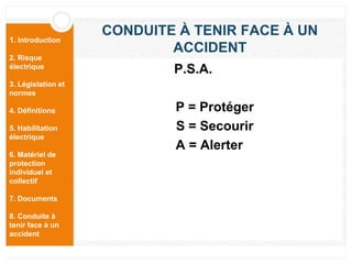 1. Introduction
2. Risque
électrique
3. Législation et
normes
4. Définitions
5. Habilitation
électrique
6. Matériel de
protection
individuel et
collectif
7. Documents
8. Conduite à
tenir face à un
accident
CONDUITE À TENIR FACE À UN
ACCIDENT
P.S.A.
P = Protéger
S = Secourir
A = Alerter
 
